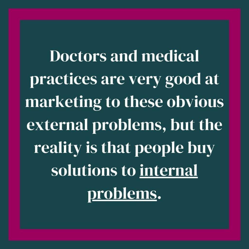 Doctors and medical practices are very good at marketing to these obvious external problems, but the reality is that people buy solutions to internal problems